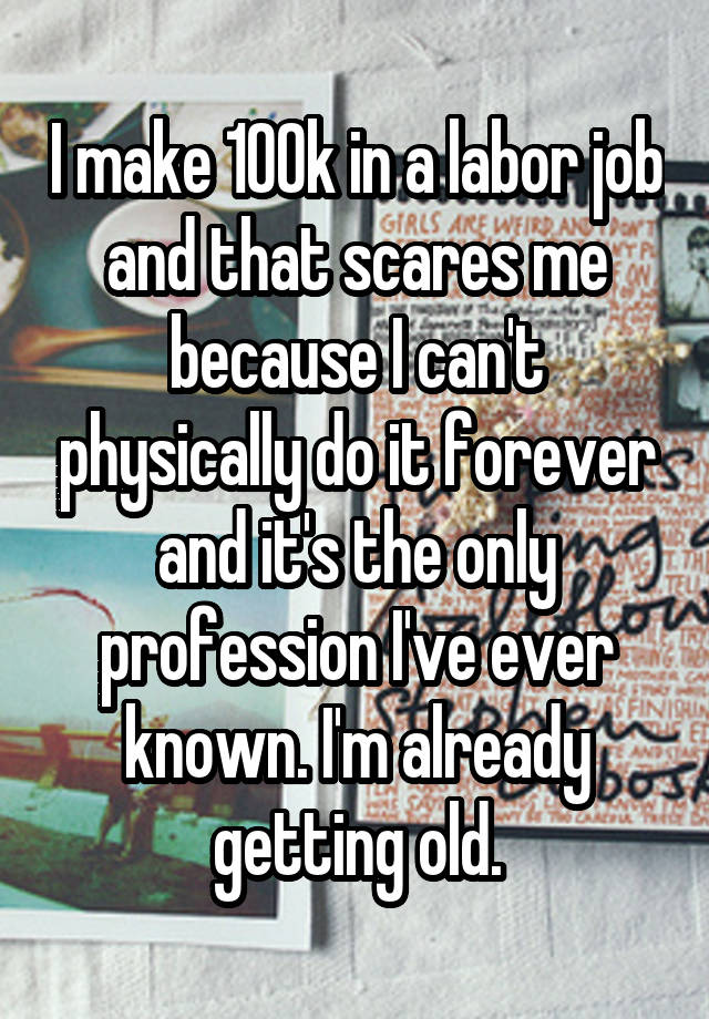 I make 100k in a labor job and that scares me because I can't physically do it forever and it's the only profession I've ever known. I'm already getting old.