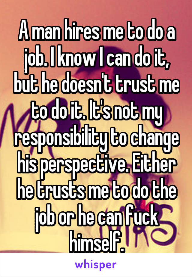 A man hires me to do a job. I know I can do it, but he doesn't trust me to do it. It's not my responsibility to change his perspective. Either he trusts me to do the job or he can fuck himself.