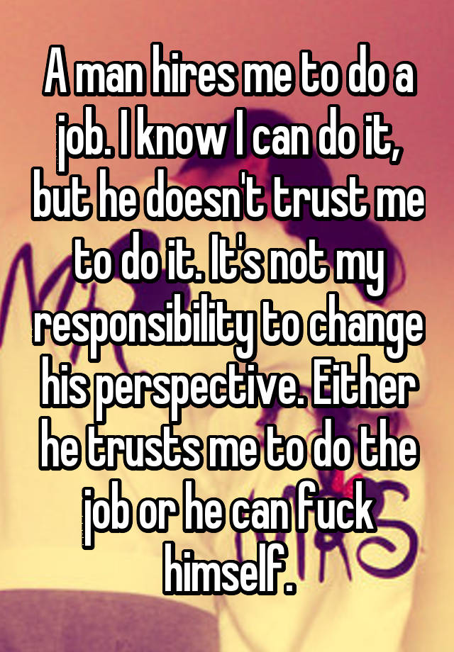 A man hires me to do a job. I know I can do it, but he doesn't trust me to do it. It's not my responsibility to change his perspective. Either he trusts me to do the job or he can fuck himself.