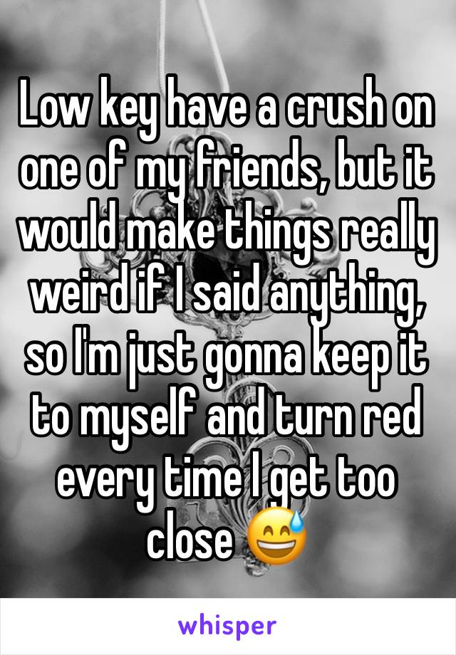 Low key have a crush on one of my friends, but it would make things really weird if I said anything, so I'm just gonna keep it to myself and turn red every time I get too close 😅