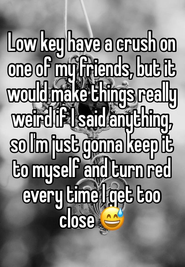 Low key have a crush on one of my friends, but it would make things really weird if I said anything, so I'm just gonna keep it to myself and turn red every time I get too close 😅