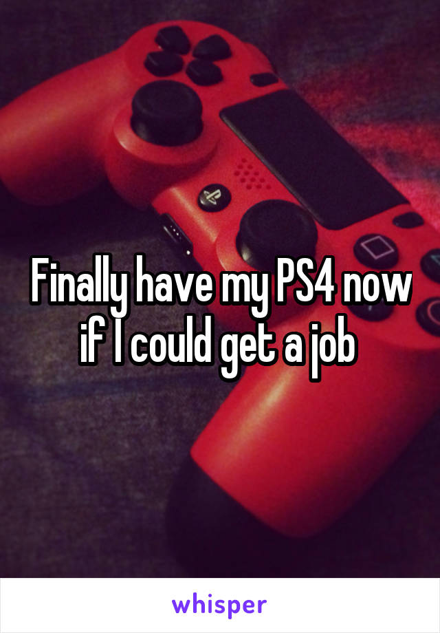 Finally have my PS4 now if I could get a job 