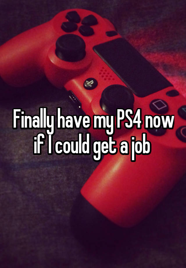 Finally have my PS4 now if I could get a job 