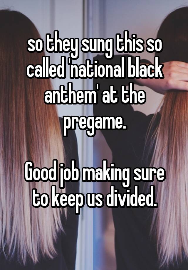 so they sung this so called 'national black anthem' at the pregame.

Good job making sure to keep us divided.
