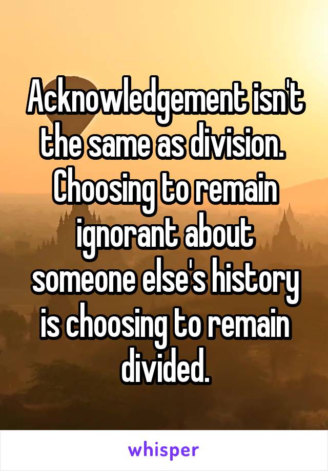 Acknowledgement isn't the same as division. 
Choosing to remain ignorant about someone else's history is choosing to remain divided.