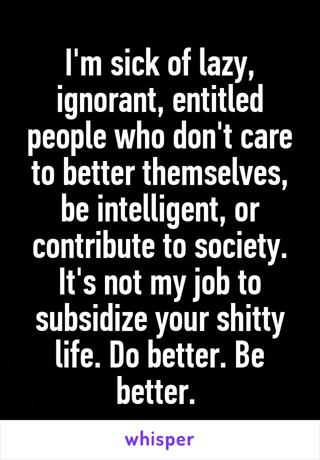 I'm sick of lazy, ignorant, entitled people who don't care to better themselves, be intelligent, or contribute to society. It's not my job to subsidize your shitty life. Do better. Be better. 