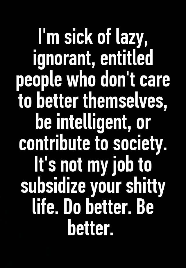 I'm sick of lazy, ignorant, entitled people who don't care to better themselves, be intelligent, or contribute to society. It's not my job to subsidize your shitty life. Do better. Be better. 