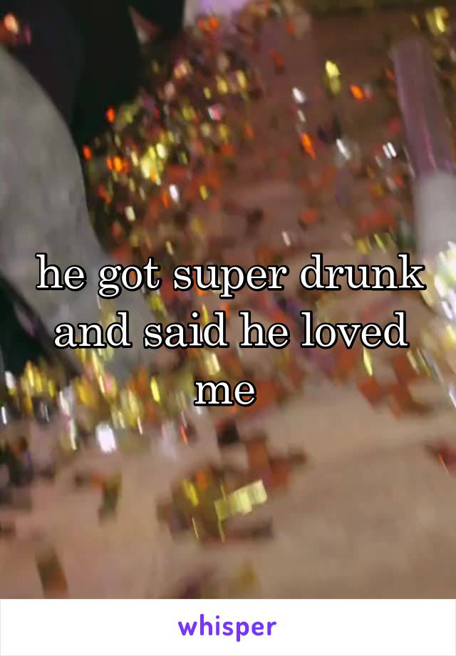 he got super drunk and said he loved me 