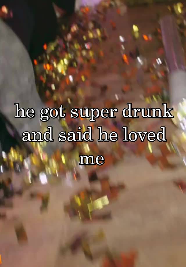 he got super drunk and said he loved me 