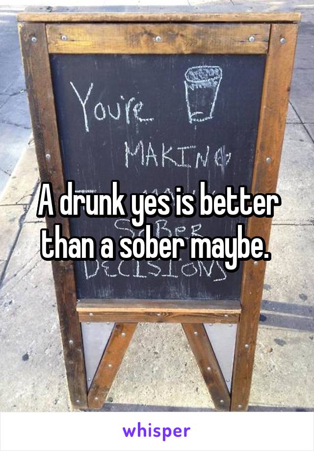 A drunk yes is better than a sober maybe. 