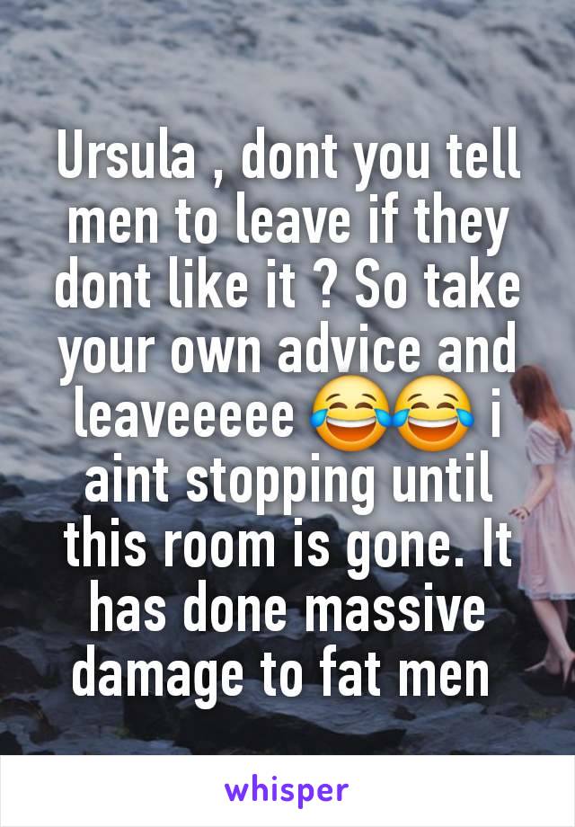 Ursula , dont you tell men to leave if they dont like it ? So take your own advice and leaveeeee 😂😂 i aint stopping until this room is gone. It has done massive damage to fat men 