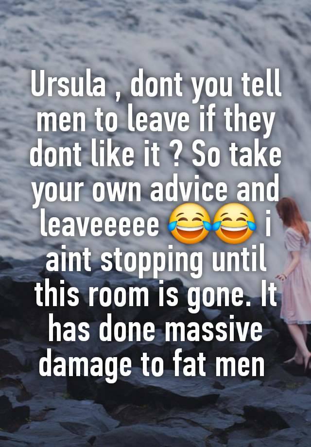 Ursula , dont you tell men to leave if they dont like it ? So take your own advice and leaveeeee 😂😂 i aint stopping until this room is gone. It has done massive damage to fat men 