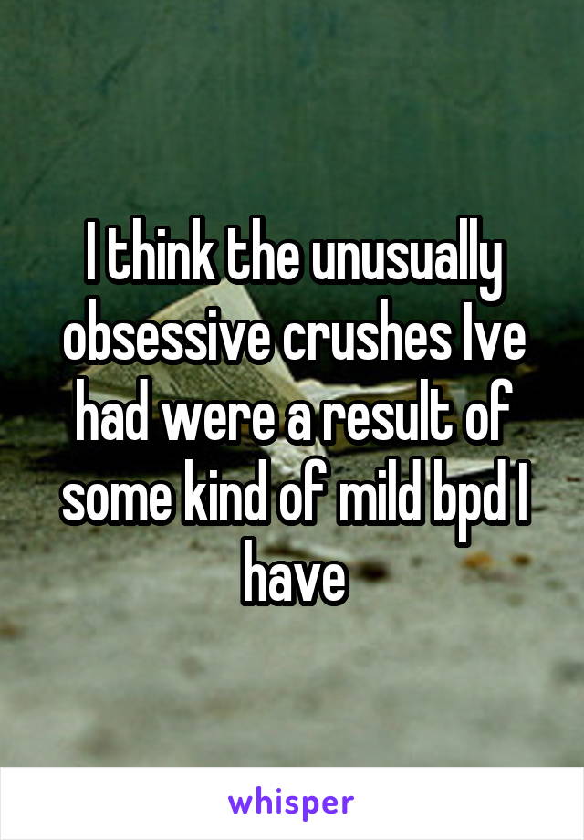 I think the unusually obsessive crushes Ive had were a result of some kind of mild bpd I have