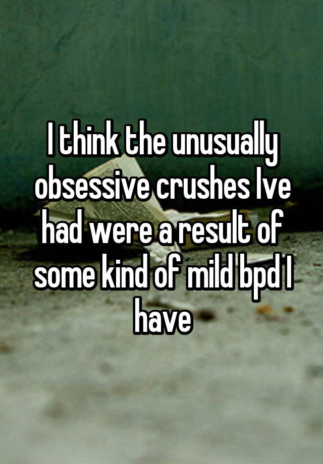 I think the unusually obsessive crushes Ive had were a result of some kind of mild bpd I have