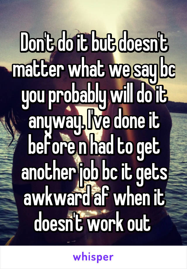 Don't do it but doesn't matter what we say bc you probably will do it anyway. I've done it before n had to get another job bc it gets awkward af when it doesn't work out 