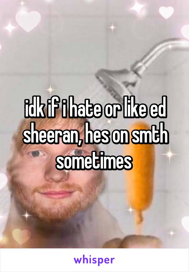 idk if i hate or like ed sheeran, hes on smth sometimes 