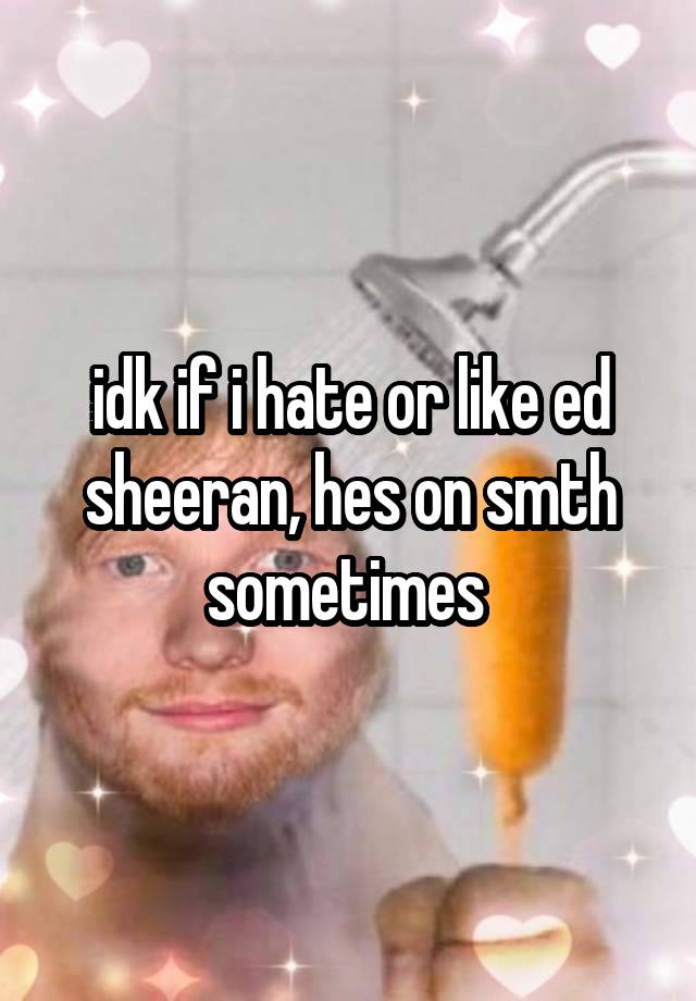idk if i hate or like ed sheeran, hes on smth sometimes 
