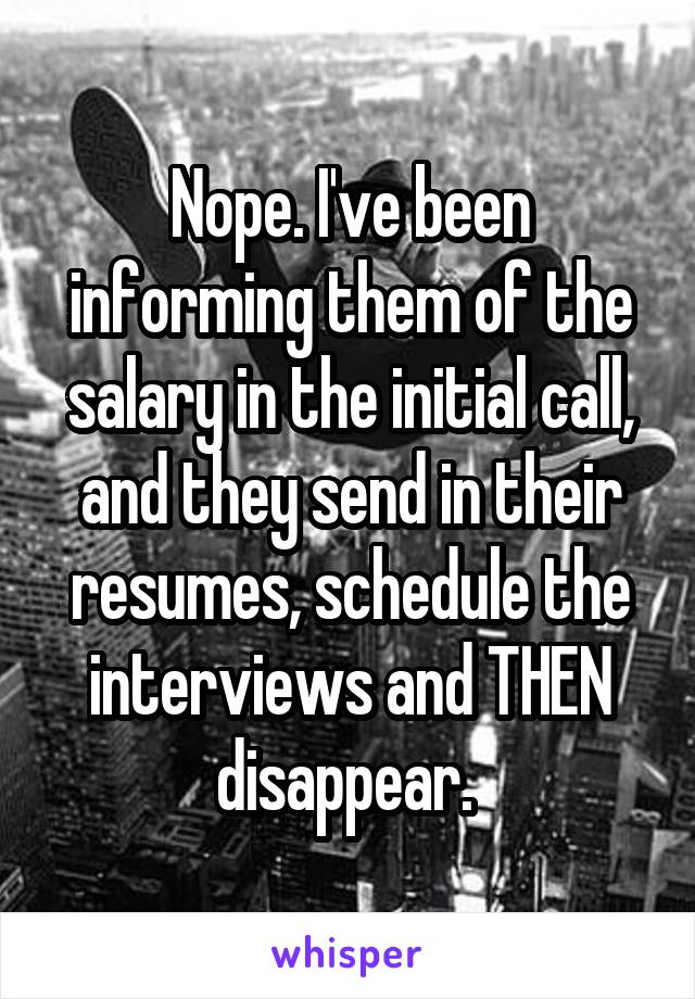 Nope. I've been informing them of the salary in the initial call, and they send in their resumes, schedule the interviews and THEN disappear. 