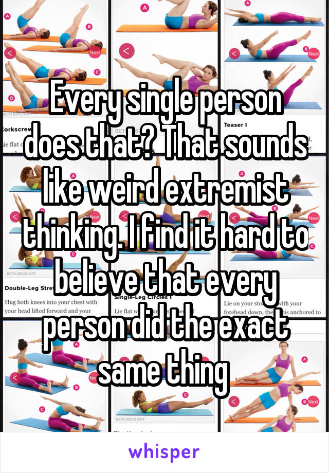 Every single person does that? That sounds like weird extremist thinking. I find it hard to believe that every person did the exact same thing 