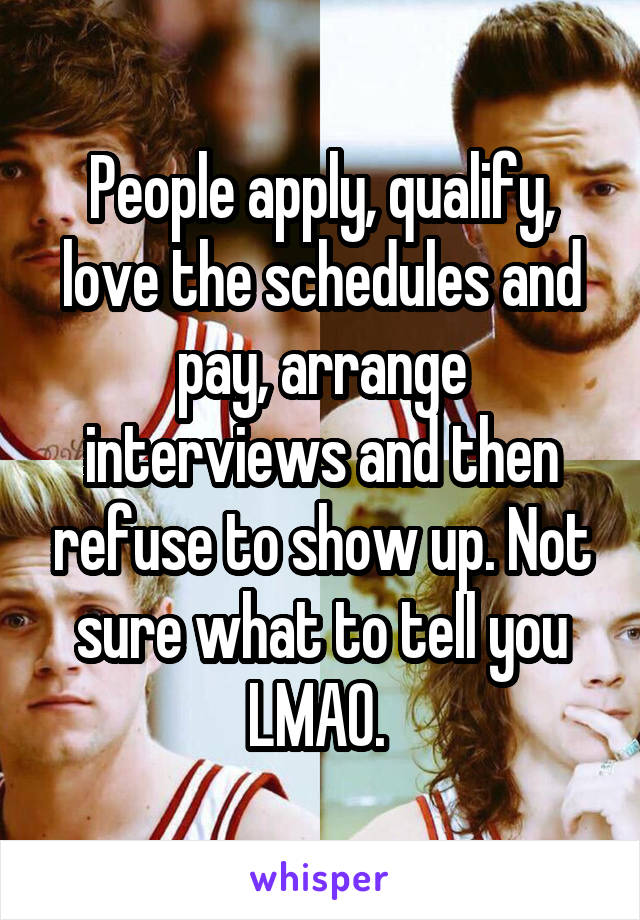 People apply, qualify, love the schedules and pay, arrange interviews and then refuse to show up. Not sure what to tell you LMAO. 