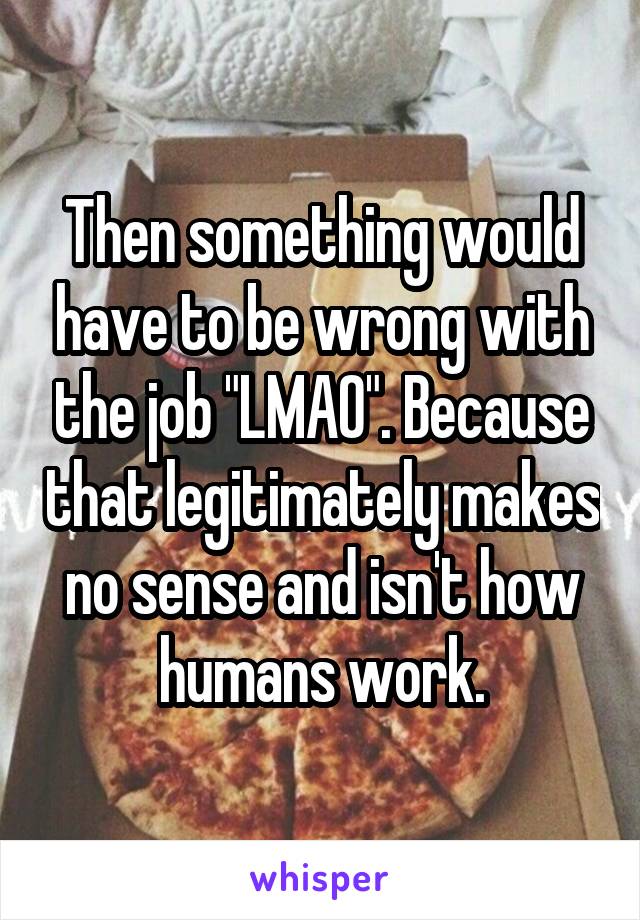 Then something would have to be wrong with the job "LMAO". Because that legitimately makes no sense and isn't how humans work.