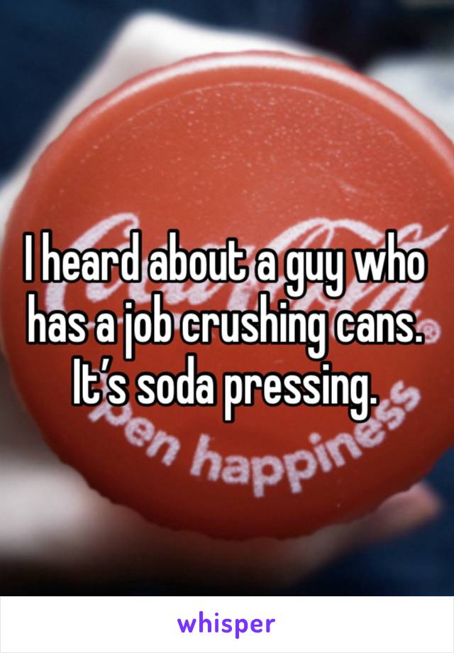 I heard about a guy who has a job crushing cans. It’s soda pressing.