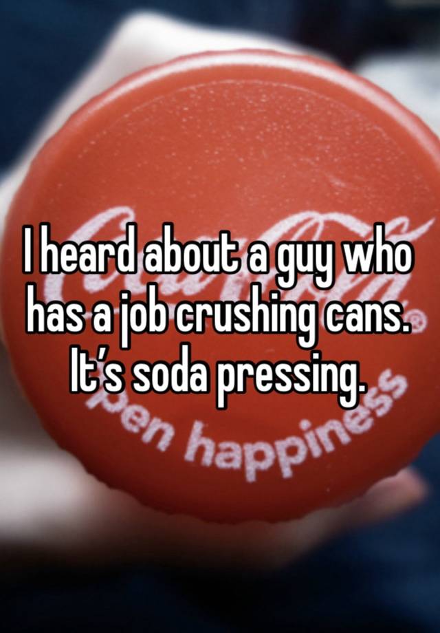 I heard about a guy who has a job crushing cans. It’s soda pressing.