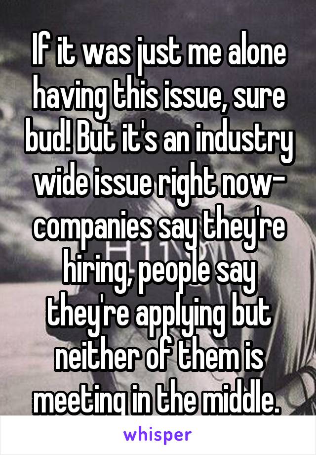 If it was just me alone having this issue, sure bud! But it's an industry wide issue right now- companies say they're hiring, people say they're applying but neither of them is meeting in the middle. 