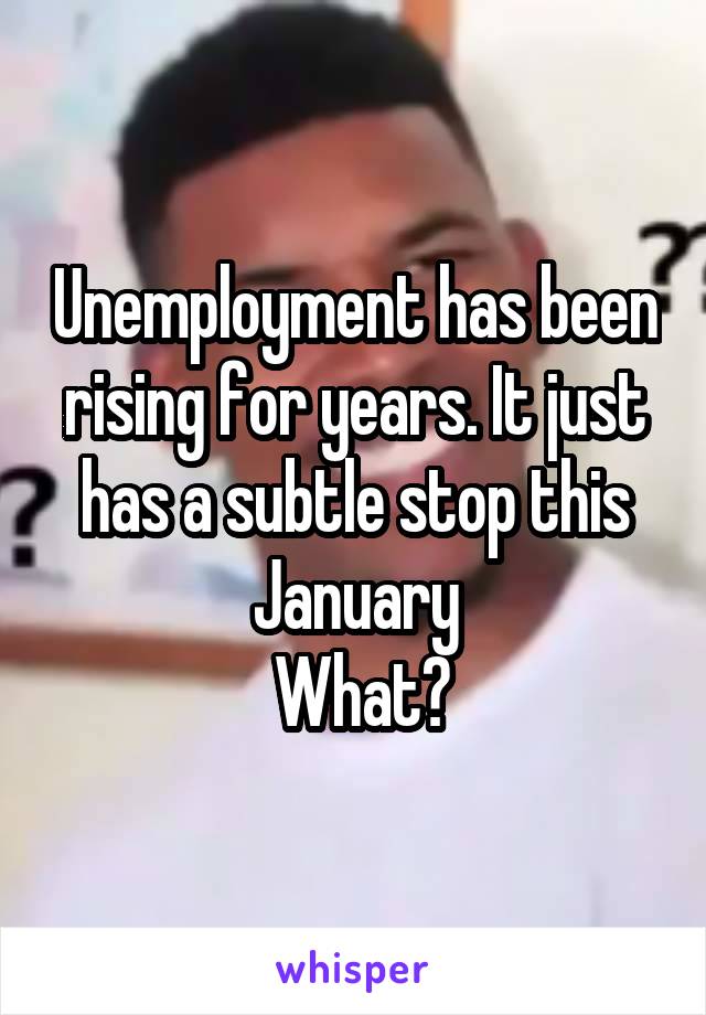 Unemployment has been rising for years. It just has a subtle stop this January
 What?