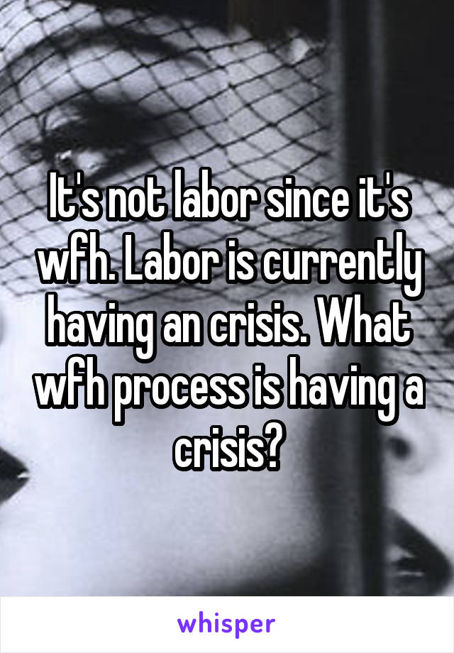 It's not labor since it's wfh. Labor is currently having an crisis. What wfh process is having a crisis?