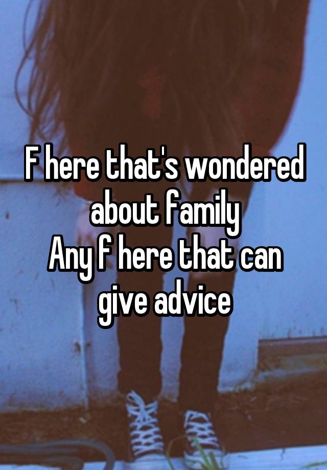 F here that's wondered about family
Any f here that can give advice