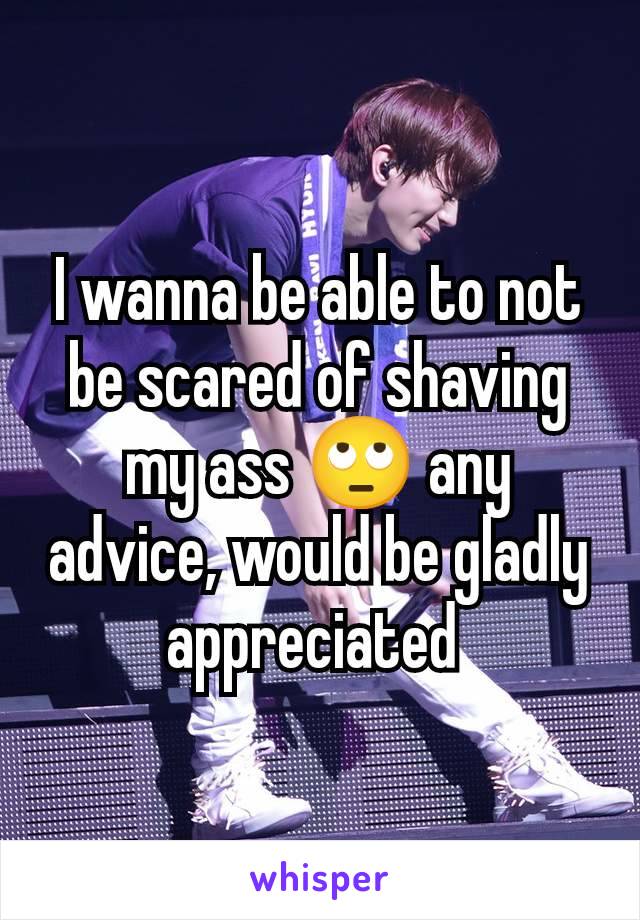 I wanna be able to not be scared of shaving my ass 🙄 any advice, would be gladly appreciated 