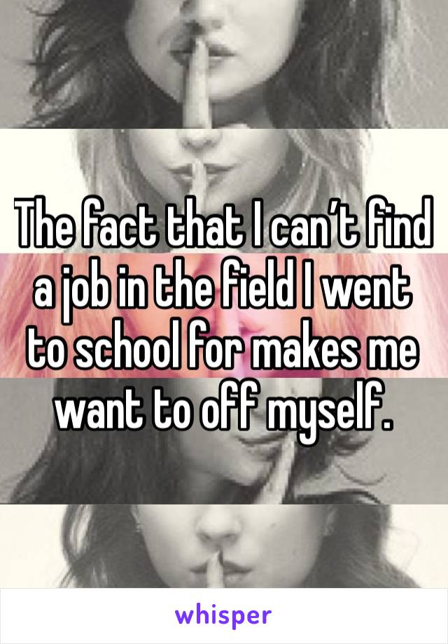 The fact that I can’t find a job in the field I went to school for makes me want to off myself. 