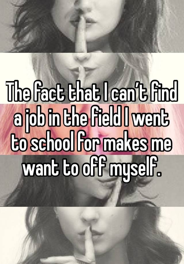 The fact that I can’t find a job in the field I went to school for makes me want to off myself. 