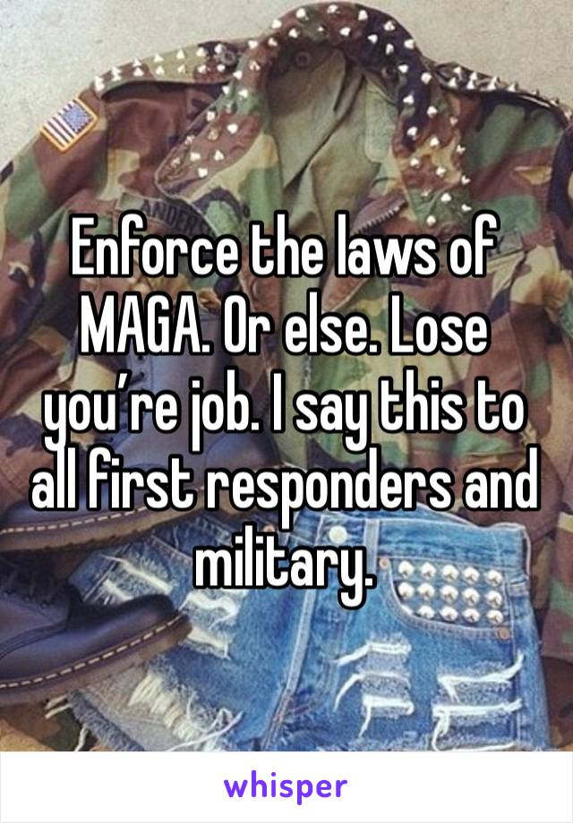 Enforce the laws of MAGA. Or else. Lose you’re job. I say this to all first responders and military. 