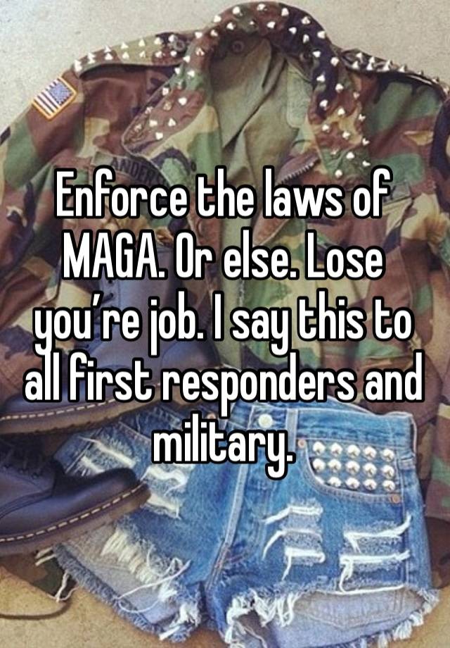 Enforce the laws of MAGA. Or else. Lose you’re job. I say this to all first responders and military. 