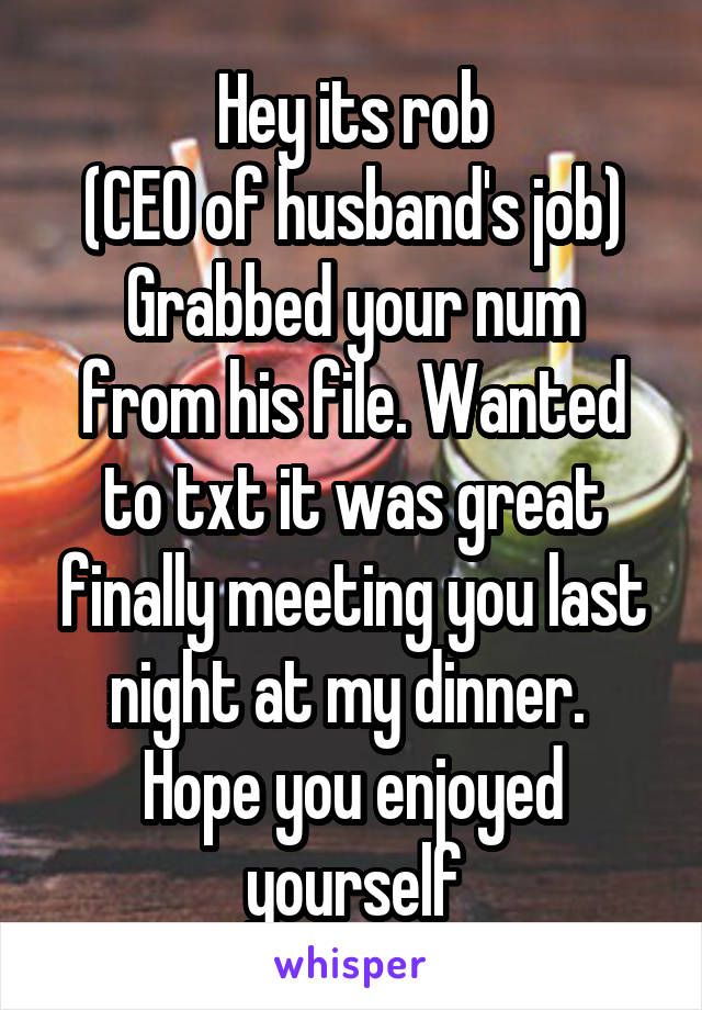 Hey its rob
(CEO of husband's job)
Grabbed your num from his file. Wanted to txt it was great finally meeting you last night at my dinner.  Hope you enjoyed yourself