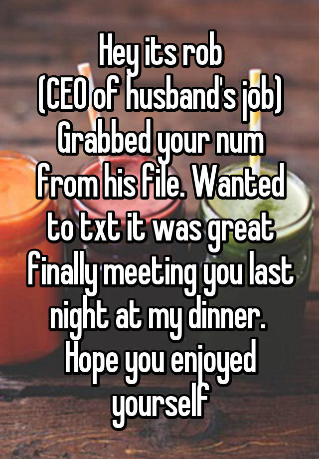 Hey its rob
(CEO of husband's job)
Grabbed your num from his file. Wanted to txt it was great finally meeting you last night at my dinner.  Hope you enjoyed yourself