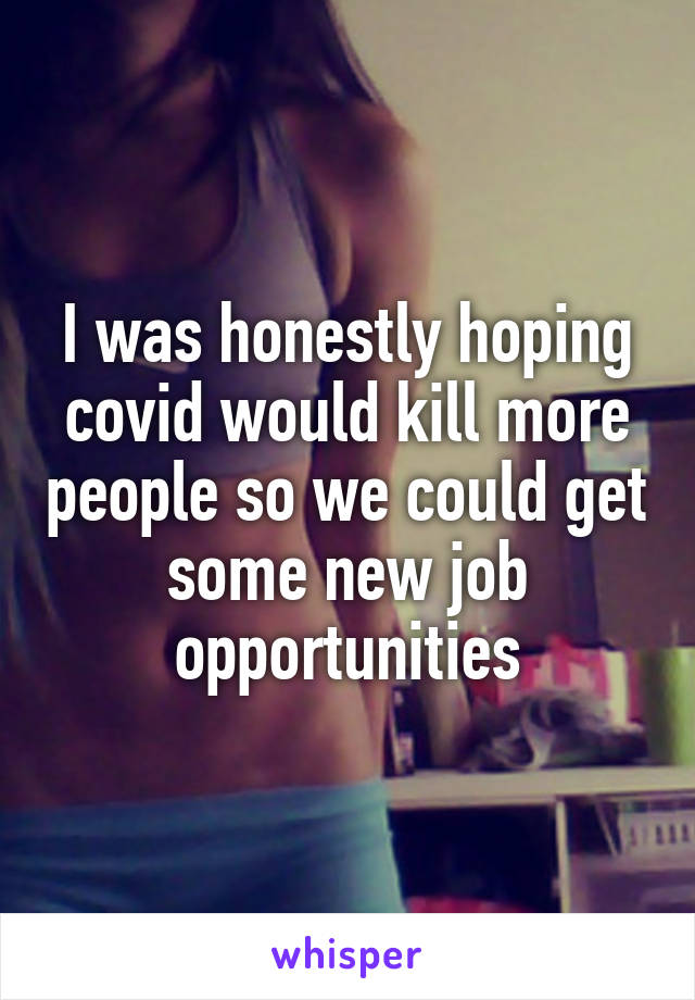 I was honestly hoping covid would kill more people so we could get some new job opportunities