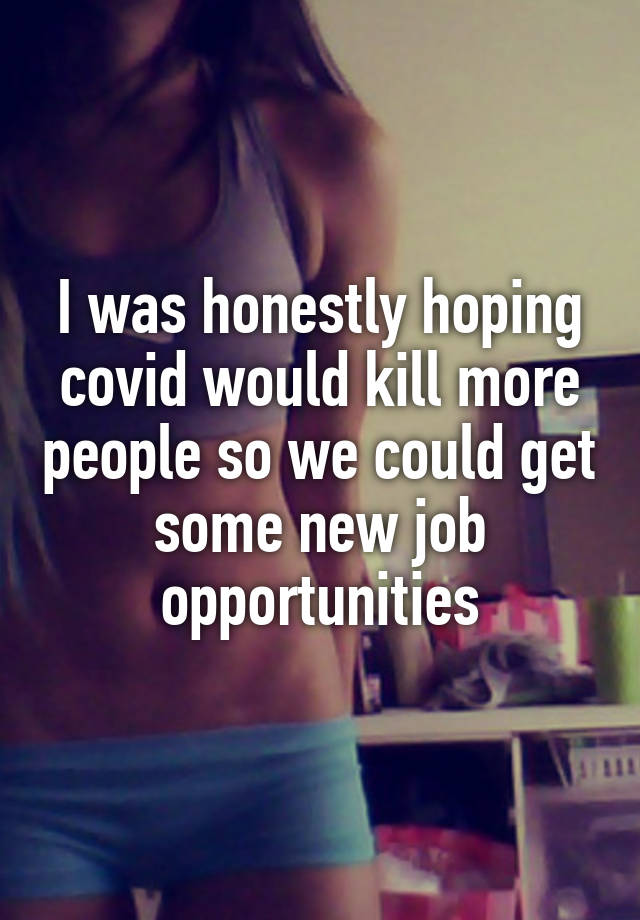 I was honestly hoping covid would kill more people so we could get some new job opportunities