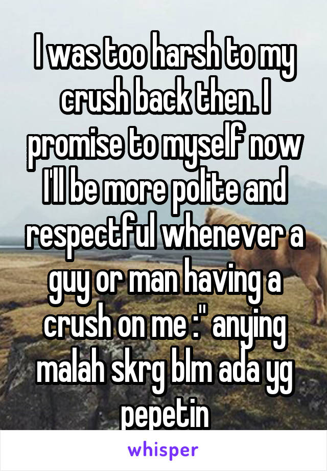 I was too harsh to my crush back then. I promise to myself now I'll be more polite and respectful whenever a guy or man having a crush on me :" anying malah skrg blm ada yg pepetin