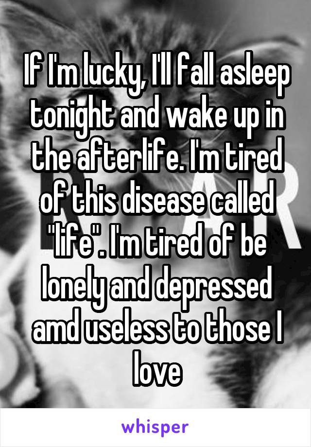 If I'm lucky, I'll fall asleep tonight and wake up in the afterlife. I'm tired of this disease called "life". I'm tired of be lonely and depressed amd useless to those I love