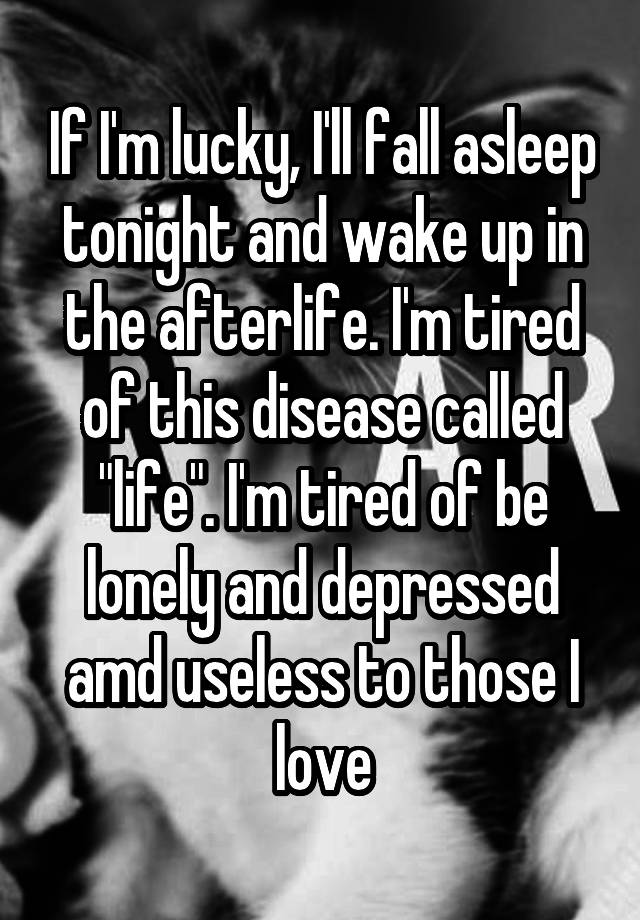 If I'm lucky, I'll fall asleep tonight and wake up in the afterlife. I'm tired of this disease called "life". I'm tired of be lonely and depressed amd useless to those I love