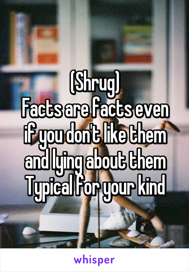 (Shrug)
Facts are facts even if you don't like them and lying about them
Typical for your kind