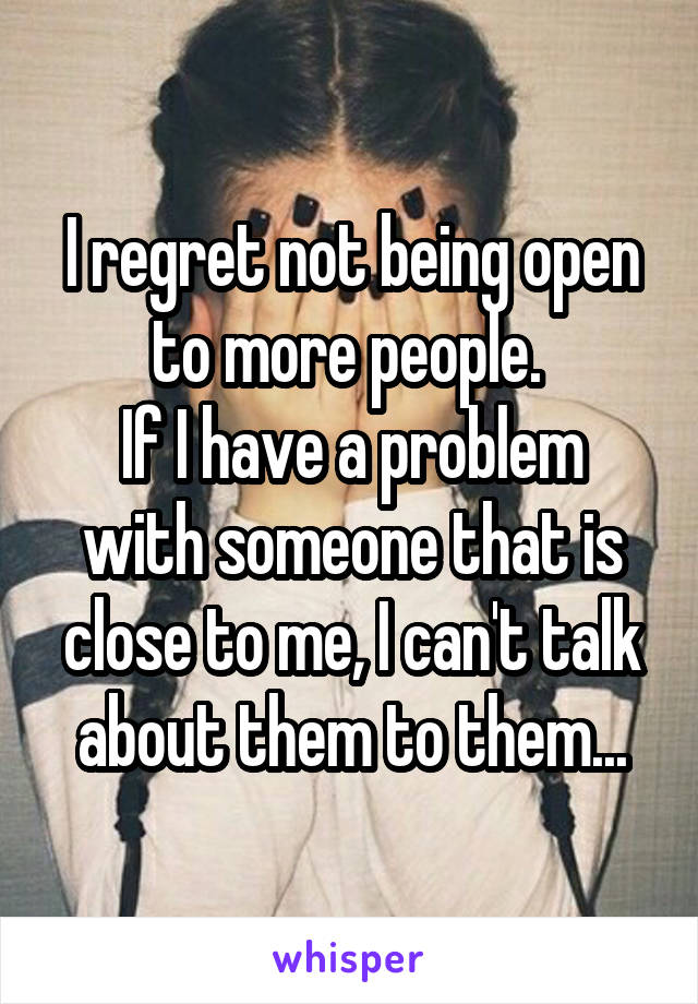 I regret not being open to more people. 
If I have a problem with someone that is close to me, I can't talk about them to them...