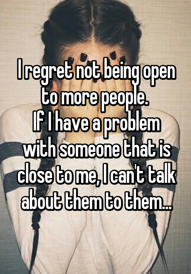 I regret not being open to more people. 
If I have a problem with someone that is close to me, I can't talk about them to them...