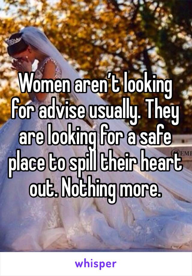 Women aren’t looking for advise usually. They are looking for a safe place to spill their heart out. Nothing more. 