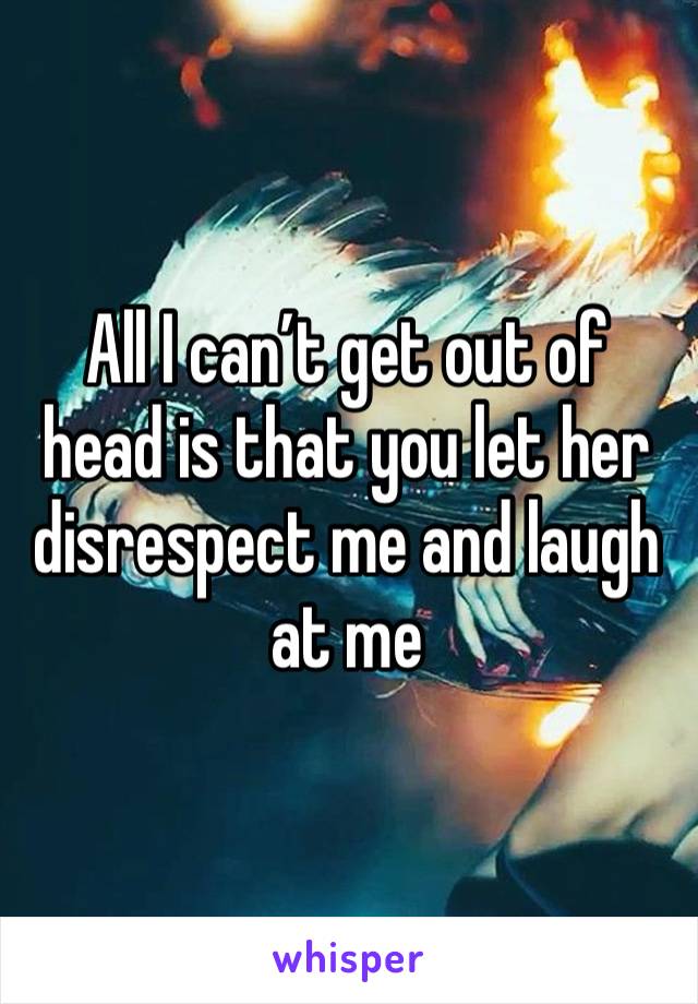 All I can’t get out of head is that you let her disrespect me and laugh at me 