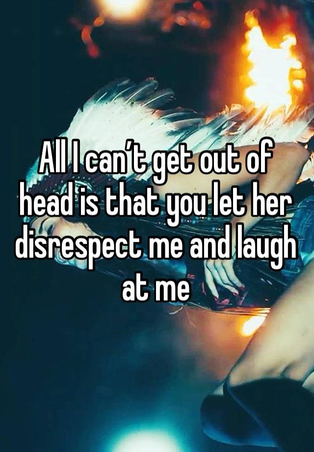 All I can’t get out of head is that you let her disrespect me and laugh at me 