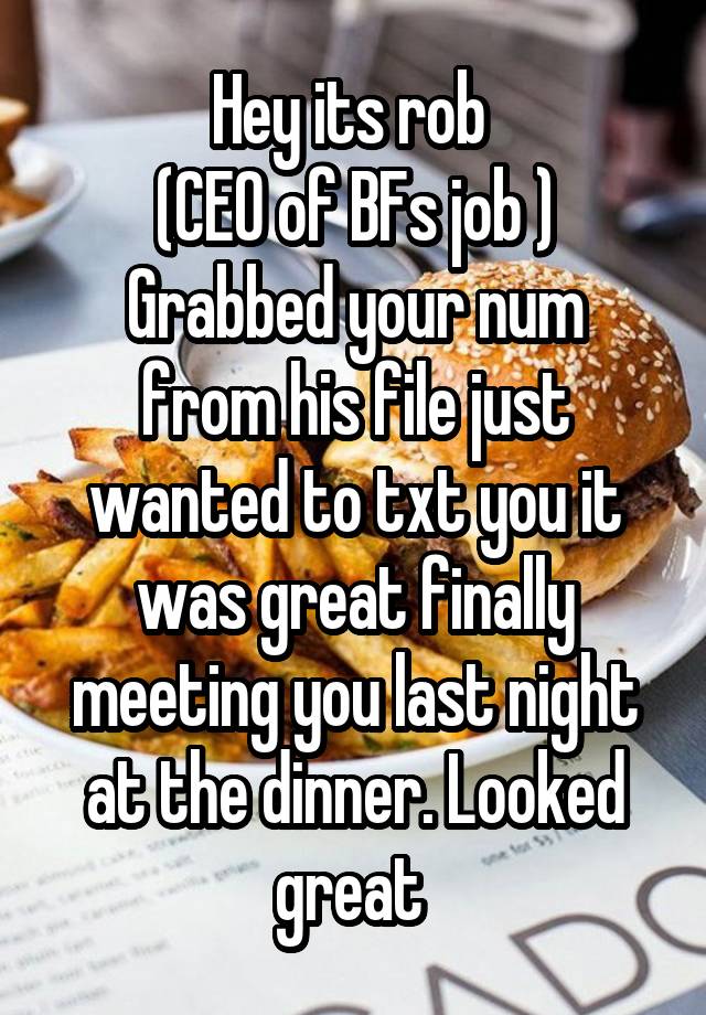 Hey its rob 
(CEO of BFs job )
Grabbed your num from his file just wanted to txt you it was great finally meeting you last night at the dinner. Looked great 